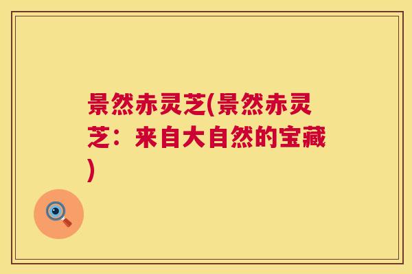 景然赤灵芝(景然赤灵芝:来自大自然的宝藏) 景然赤灵芝(景然赤灵芝:来自大自然的宝藏)