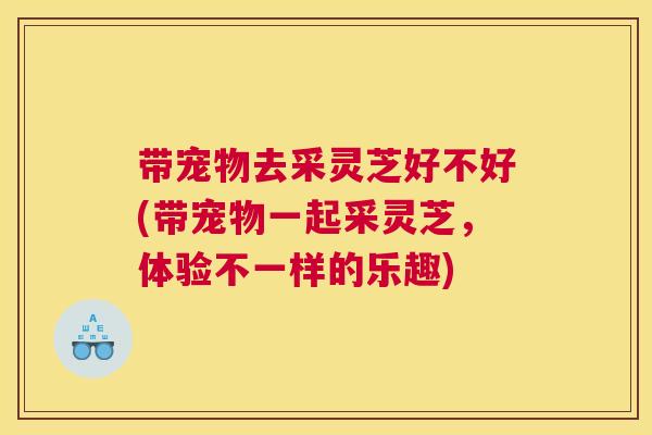 带宠物去采灵芝好不好(带宠物一起采灵芝,体验不一样的乐趣) 带宠物去采灵芝好不好(带宠物一起采灵芝,体验不一样的乐趣)