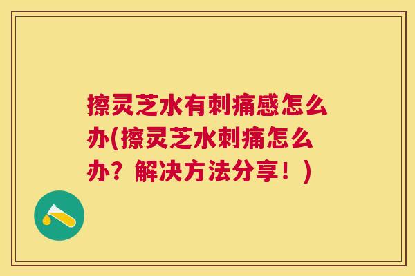 擦灵芝水有刺痛感怎么办(擦灵芝水刺痛怎么办？解决方法分享！)