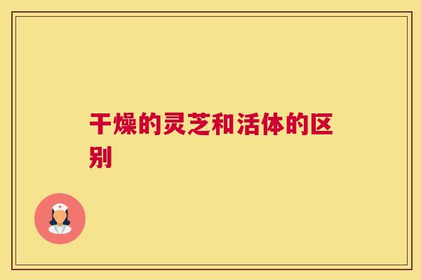 干燥的灵芝和活体的区别