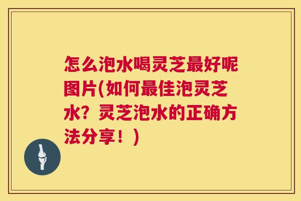 怎么泡水喝灵芝最好呢图片(如何最佳泡灵芝水？灵芝泡水的正确方法分享！)