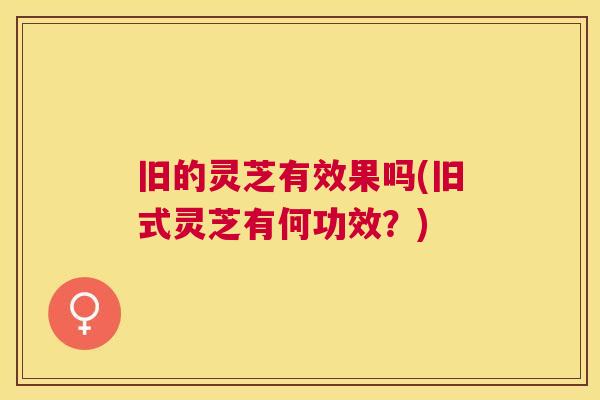 旧的灵芝有效果吗(旧式灵芝有何功效？)