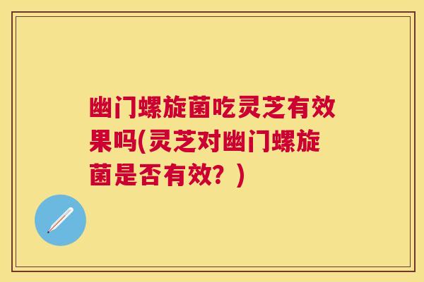 幽门螺旋菌吃灵芝有效果吗(灵芝对幽门螺旋菌是否有效？)