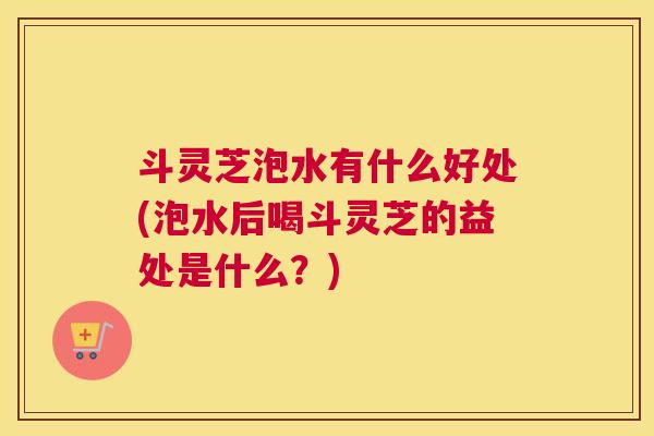 斗灵芝泡水有什么好处(泡水后喝斗灵芝的益处是什么？)