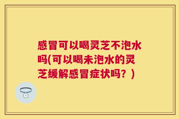 可以喝灵芝不泡水吗(可以喝未泡水的灵芝缓解症状吗?) 可以喝灵芝不泡水吗(可以喝未泡水的灵芝缓解症状吗?)