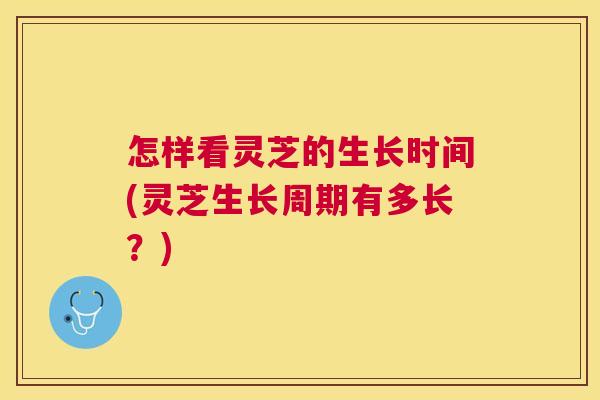 怎样看灵芝的生长时间(灵芝生长周期有多长？)