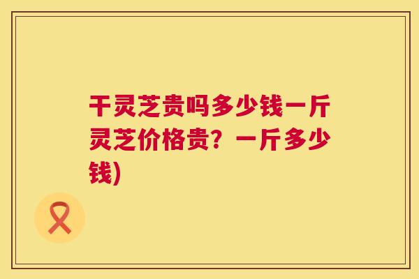 干灵芝贵吗多少钱一斤灵芝价格贵？一斤多少钱)