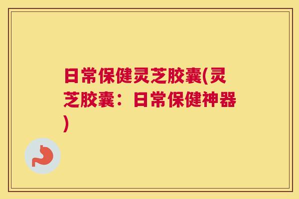 日常保健灵芝胶囊(灵芝胶囊：日常保健神器)