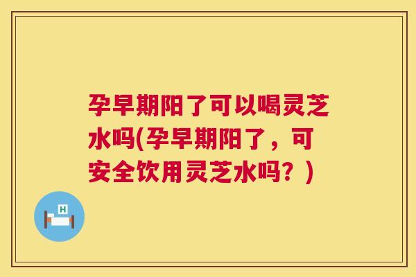 孕早期阳了可以喝灵芝水吗(孕早期阳了，可安全饮用灵芝水吗？)