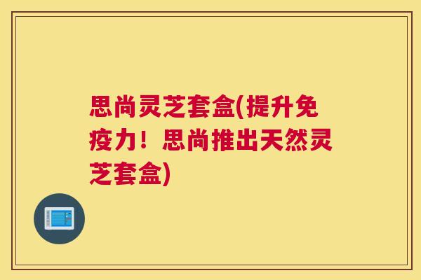 思尚灵芝套盒(提升免疫力！思尚推出天然灵芝套盒)