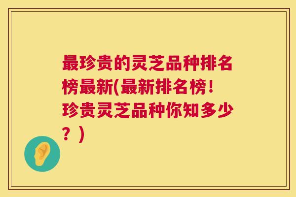 最珍贵的灵芝品种排名榜最新(最新排名榜！珍贵灵芝品种你知多少？)