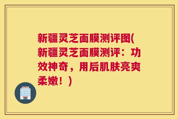 新疆灵芝面膜测评图(新疆灵芝面膜测评：功效神奇，用后肌肤亮爽柔嫩！)