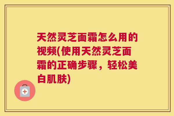 天然灵芝面霜怎么用的视频(使用天然灵芝面霜的正确步骤，轻松美白肌肤)