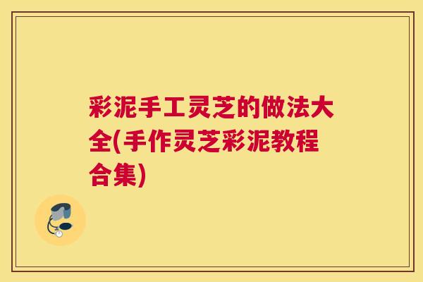 彩泥手工灵芝的做法大全(手作灵芝彩泥教程合集) 彩泥手工灵芝的做法大全(手作灵芝彩泥教程合集)