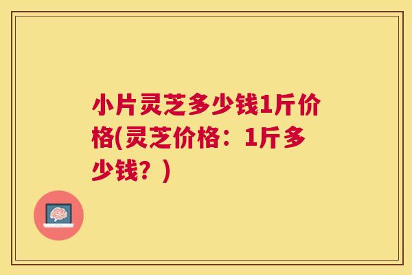 小片灵芝多少钱1斤价格(灵芝价格：1斤多少钱？)
