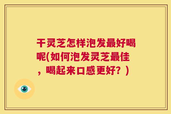 干灵芝怎样泡发最好喝呢(如何泡发灵芝最佳，喝起来口感更好？)