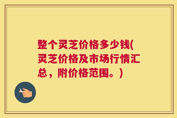 整个灵芝价格多少钱(灵芝价格及市场行情汇总，附价格范围。)