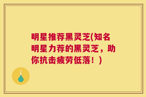 明星推荐黑灵芝(知名明星力荐的黑灵芝，助你抗击疲劳低落！)