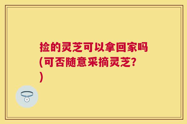 捡的灵芝可以拿回家吗(可否随意采摘灵芝?) 捡的灵芝可以拿回家吗(可否随意采摘灵芝?)