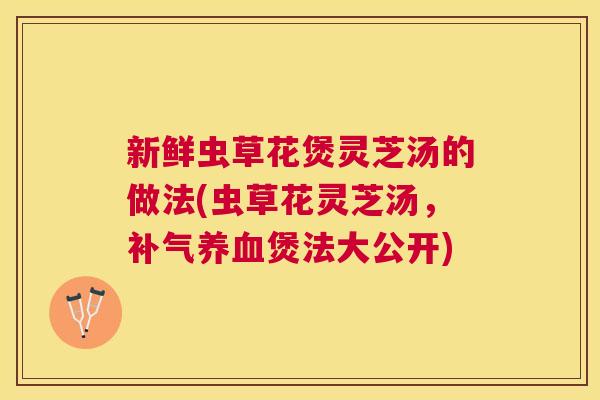 新鲜虫草花煲灵芝汤的做法(虫草花灵芝汤,煲法大公开) 新鲜虫草花煲灵芝汤的做法(虫草花灵芝汤,煲法大公开)