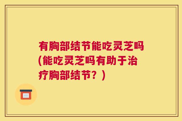 有胸部结节能吃灵芝吗(能吃灵芝吗有助于胸部结节？)