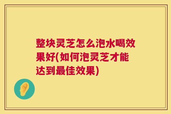 整块灵芝怎么泡水喝效果好(如何泡灵芝才能达到最佳效果)