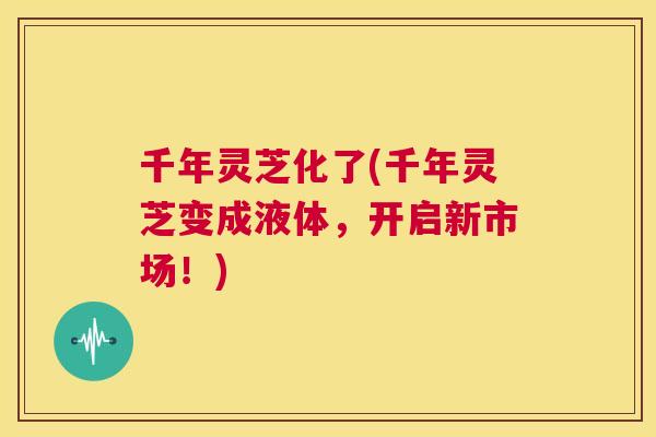 千年灵芝化了(千年灵芝变成液体，开启新市场！)