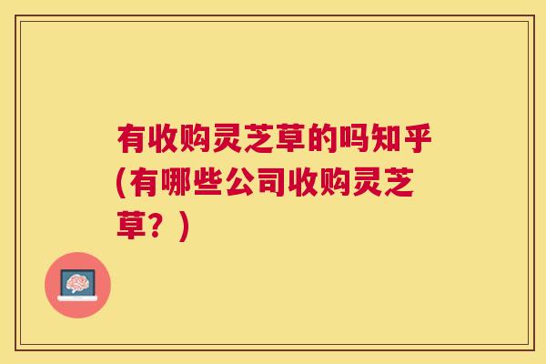 有收购灵芝草的吗知乎(有哪些公司收购灵芝草？)