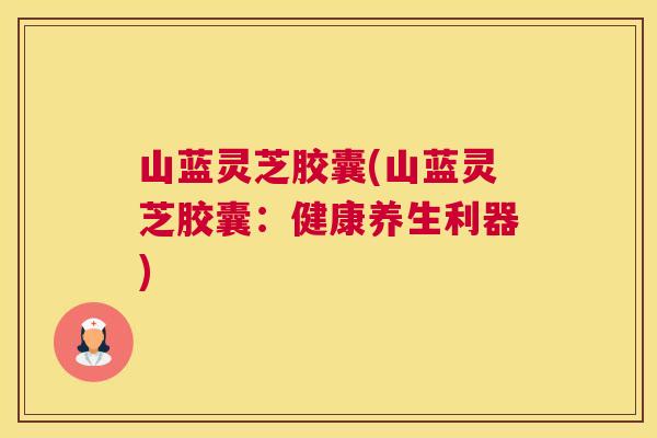 山蓝灵芝胶囊(山蓝灵芝胶囊：健康养生利器)