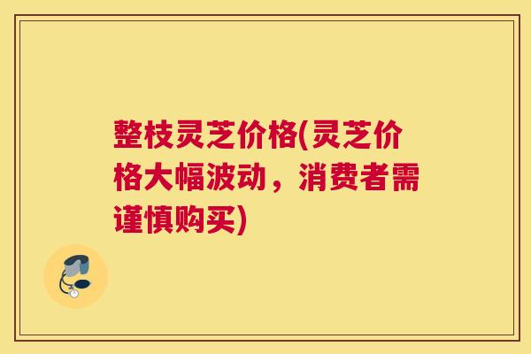 整枝灵芝价格(灵芝价格大幅波动，消费者需谨慎购买)