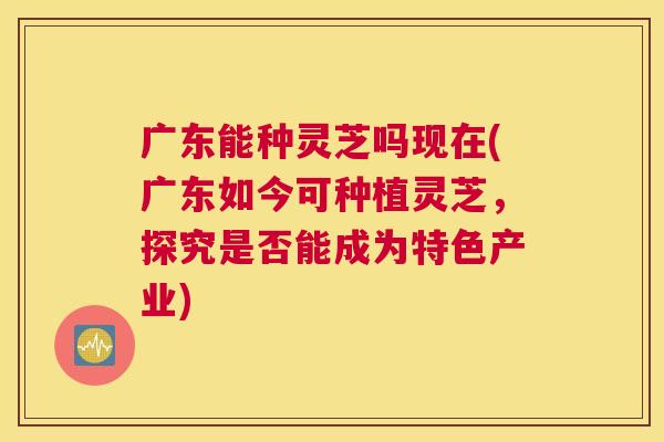 广东能种灵芝吗现在(广东如今可种植灵芝，探究是否能成为特色产业)