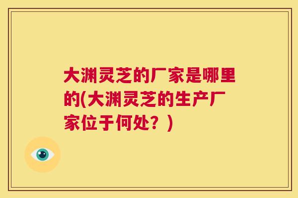 大渊灵芝的厂家是哪里的(大渊灵芝的生产厂家位于何处?) 大渊灵芝的厂家是哪里的(大渊灵芝的生产厂家位于何处?)