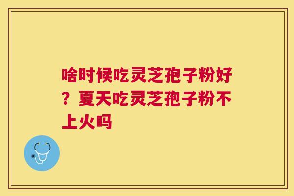 啥时候吃灵芝孢子粉好？夏天吃灵芝孢子粉不上火吗