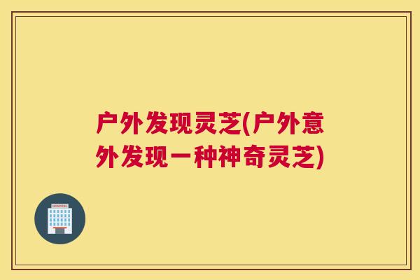 户外发现灵芝(户外意外发现一种神奇灵芝)
