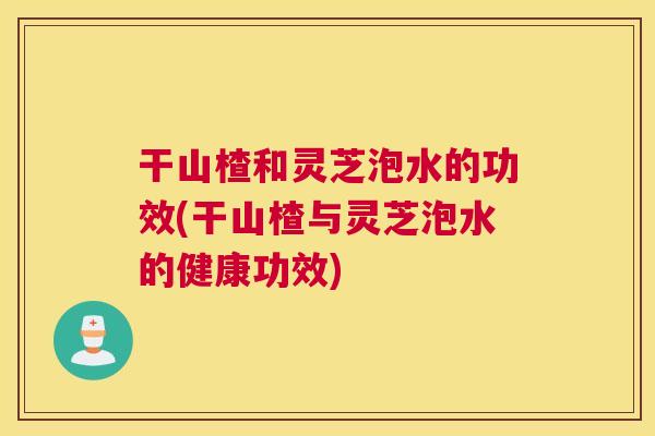 干山楂和灵芝泡水的功效(干山楂与灵芝泡水的健康功效)