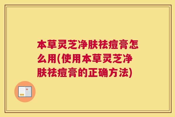 本草灵芝净肤祛痘膏怎么用(使用本草灵芝净肤祛痘膏的正确方法)