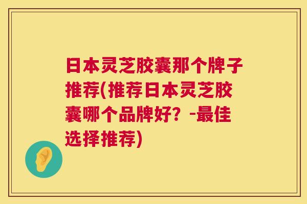日本灵芝胶囊那个牌子推荐(推荐日本灵芝胶囊哪个品牌好?-佳选择推荐) 日本灵芝胶囊那个牌子推荐(推荐日本灵芝胶囊哪个品牌好?-佳选择推荐)
