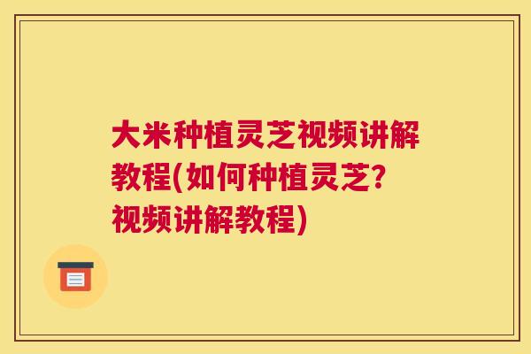 大米种植灵芝视频讲解教程(如何种植灵芝？视频讲解教程)