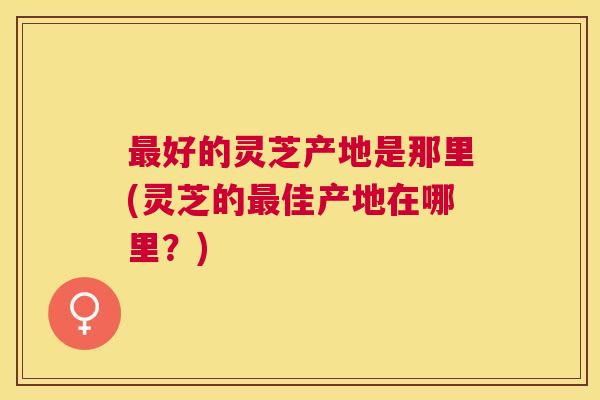 好的灵芝产地是那里(灵芝的佳产地在哪里?) 好的灵芝产地是那里(灵芝的佳产地在哪里?)