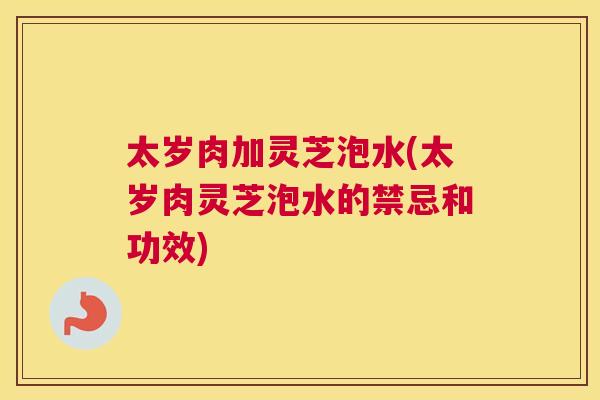 太岁肉加灵芝泡水(太岁肉灵芝泡水的禁忌和功效)