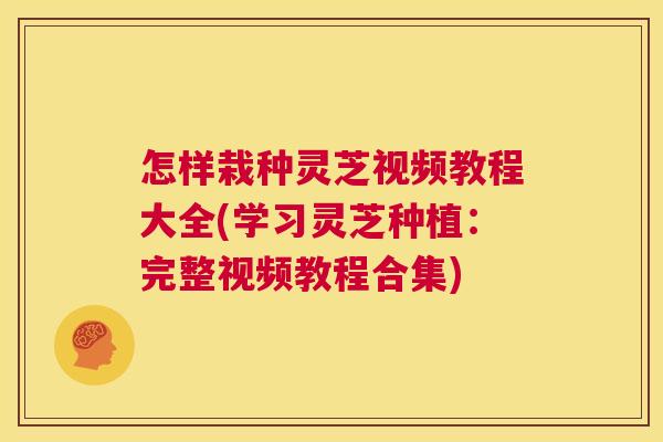 怎样栽种灵芝视频教程大全(学习灵芝种植：完整视频教程合集)