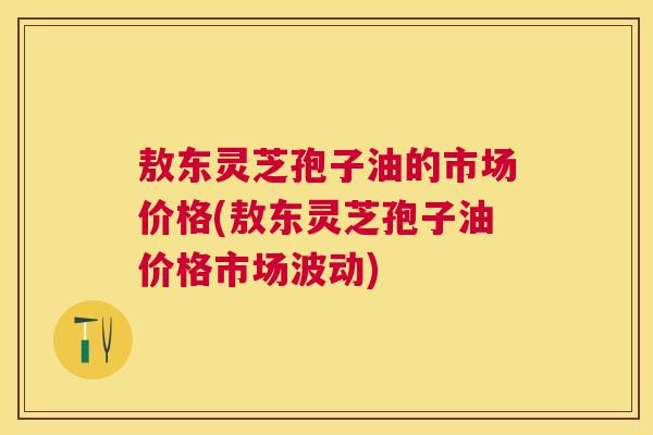 敖东灵芝孢子油的市场价格(敖东灵芝孢子油价格市场波动)