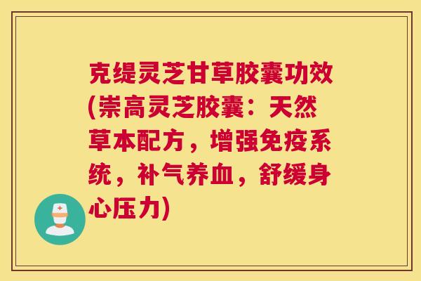 克缇灵芝甘草胶囊功效(崇高灵芝胶囊：天然草本配方，增强免疫系统，补气养血，舒缓身心压力)