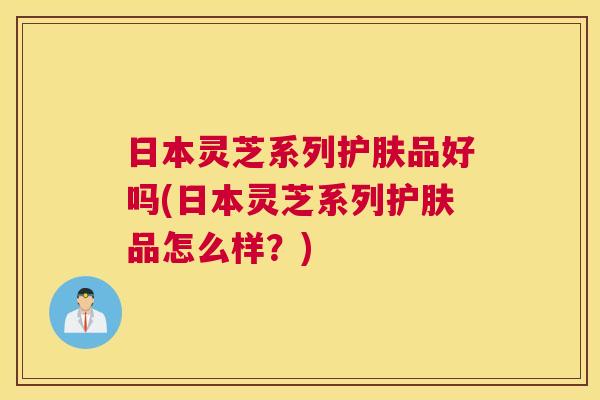 日本灵芝系列护肤品好吗(日本灵芝系列护肤品怎么样？)