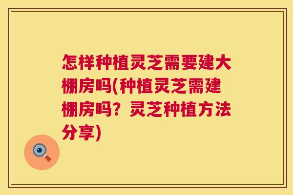 怎样种植灵芝需要建大棚房吗(种植灵芝需建棚房吗？灵芝种植方法分享)