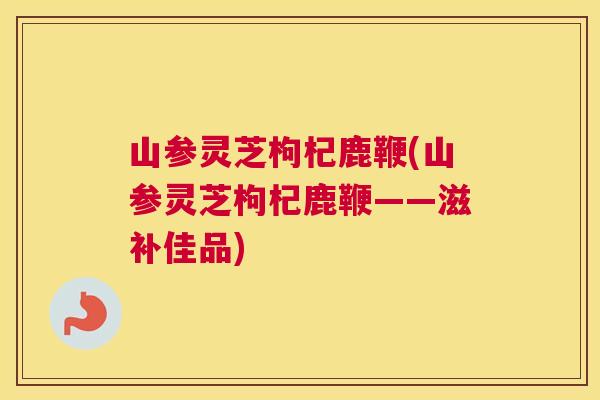 山参灵芝枸杞鹿鞭(山参灵芝枸杞鹿鞭——滋补佳品)