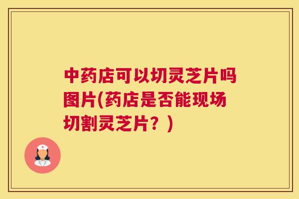 中药店可以切灵芝片吗图片(药店是否能现场切割灵芝片？)