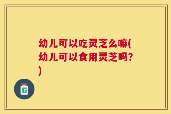 幼儿可以吃灵芝么嘛(幼儿可以食用灵芝吗？)
