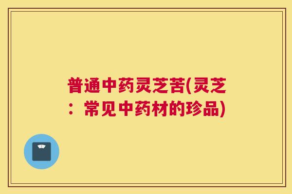 普通中药灵芝苦(灵芝：常见中药材的珍品)