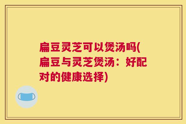 扁豆灵芝可以煲汤吗(扁豆与灵芝煲汤:好配对的健康选择) 扁豆灵芝可以煲汤吗(扁豆与灵芝煲汤:好配对的健康选择)